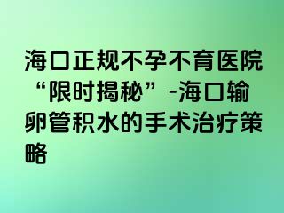 海口正规不孕不育医院“限时揭秘”-海口输卵管积水的手术治疗策略