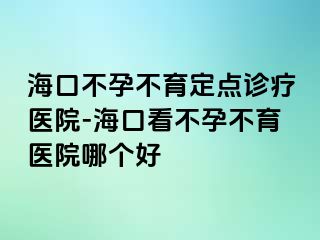 海口不孕不育定点诊疗医院-海口看不孕不育医院哪个好