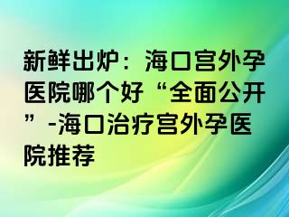 新鲜出炉：海口宫外孕医院哪个好“全面公开”-海口治疗宫外孕医院推荐