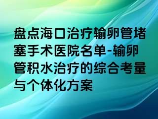 盘点海口治疗输卵管堵塞手术医院名单-输卵管积水治疗的综合考量与个体化方案