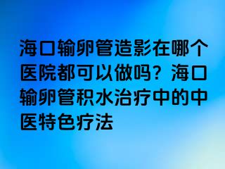 海口输卵管造影在哪个医院都可以做吗？海口输卵管积水治疗中的中医特色疗法