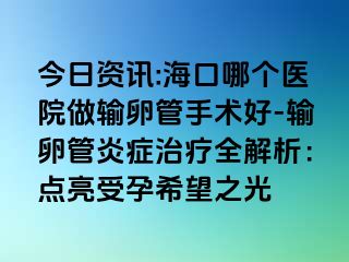 今日资讯:海口哪个医院做输卵管手术好-输卵管炎症治疗全解析：点亮受孕希望之光