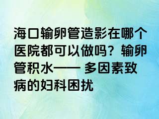 海口输卵管造影在哪个医院都可以做吗？输卵管积水—— 多因素致病的妇科困扰