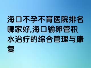 海口不孕不育医院排名哪家好,海口输卵管积水治疗的综合管理与康复