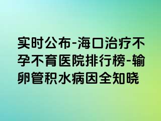 实时公布-海口治疗不孕不育医院排行榜-输卵管积水病因全知晓