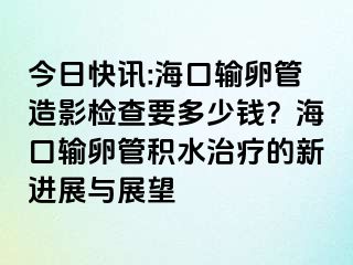 今日快讯:海口输卵管造影检查要多少钱？海口输卵管积水治疗的新进展与展望