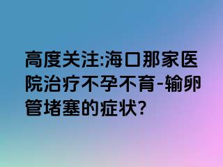 高度关注:海口那家医院治疗不孕不育-输卵管堵塞的症状?