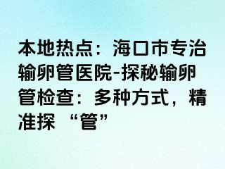 本地热点：海口市专治输卵管医院-探秘输卵管检查：多种方式，精准探 “管”