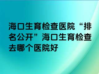 海口生育检查医院“排名公开”海口生育检查去哪个医院好