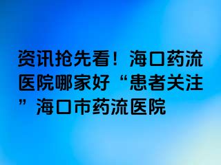 资讯抢先看！海口药流医院哪家好“患者关注”海口市药流医院