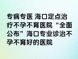 专病专医 海口定点治疗不孕不育医院“全面公布”海口专业诊治不孕不育好的医院