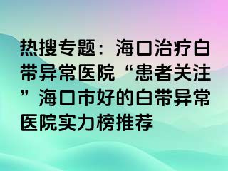 热搜专题：海口治疗白带异常医院“患者关注”海口市好的白带异常医院实力榜推荐