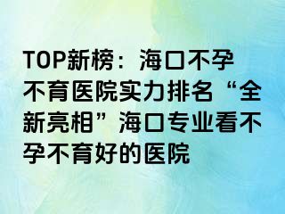 TOP新榜：海口不孕不育医院实力排名“全新亮相”海口专业看不孕不育好的医院