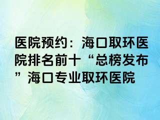 医院预约：海口取环医院排名前十“总榜发布”海口专业取环医院