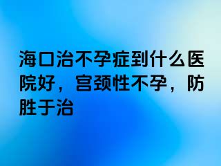 海口治不孕症到什么医院好，宫颈性不孕，防胜于治