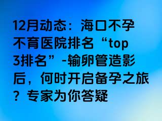 12月动态：海口不孕不育医院排名“top3排名”-输卵管造影后，何时开启备孕之旅？专家为你答疑