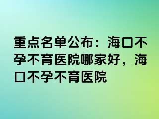 重点名单公布：海口不孕不育医院哪家好，海口不孕不育医院