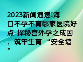 2023新闻速递!海口不孕不育哪家医院好点-探秘宫外孕之成因，筑牢生育 “安全墙”