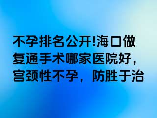 不孕排名公开!海口做复通手术哪家医院好，宫颈性不孕，防胜于治