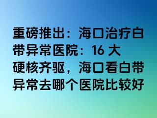 重磅推出：海口治疗白带异常医院：16 大硬核齐驱，海口看白带异常去哪个医院比较好