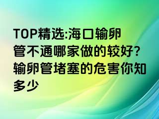 TOP精选:海口输卵管不通哪家做的较好?输卵管堵塞的危害你知多少