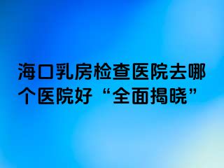 海口乳房检查医院去哪个医院好“全面揭晓”